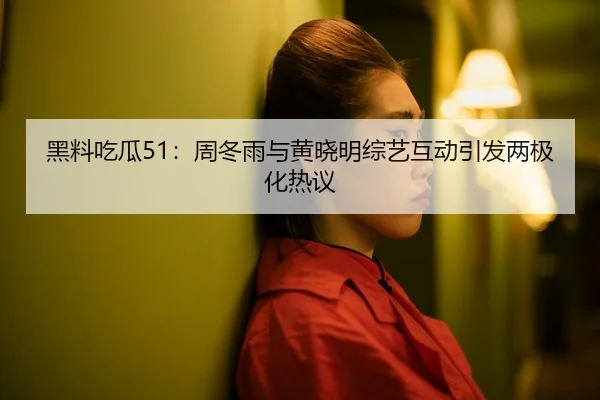 黑料吃瓜51：周冬雨与黄晓明综艺互动引发两极化热议